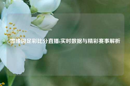 雪缘园足彩比分直播i实时数据与精彩赛事解析