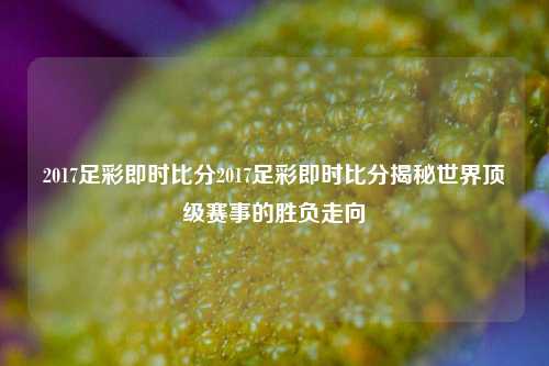 2017足彩即时比分2017足彩即时比分揭秘世界顶级赛事的胜负走向